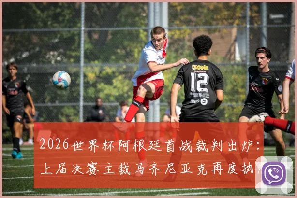 2026世界杯阿根廷首战裁判出炉：上届决赛主裁马齐尼亚克再度执法，过往判罚回顾与球迷反应一览