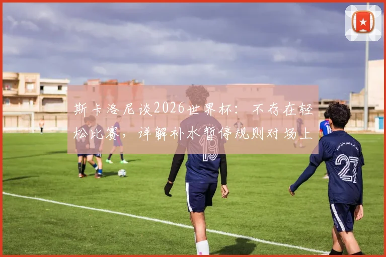 斯卡洛尼谈2026世界杯：不存在轻松比赛，详解补水暂停规则对场上优势方的影响与应对策略