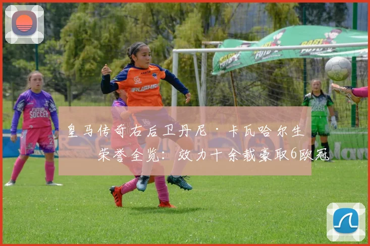 皇马传奇右后卫丹尼·卡瓦哈尔生涯荣誉全览：效力十余载豪取6欧冠+6世俱杯，四夺西甲冠军数据深度解析