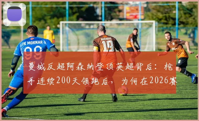 曼城反超阿森纳登顶英超背后：枪手连续200天领跑后，为何在2026赛季末丢掉榜首？