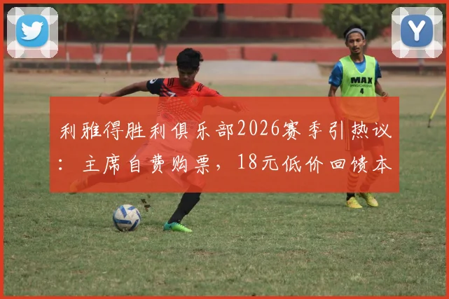利雅得胜利俱乐部2026赛季引热议：主席自费购票，18元低价回馈本队球迷，获赞暖心操作