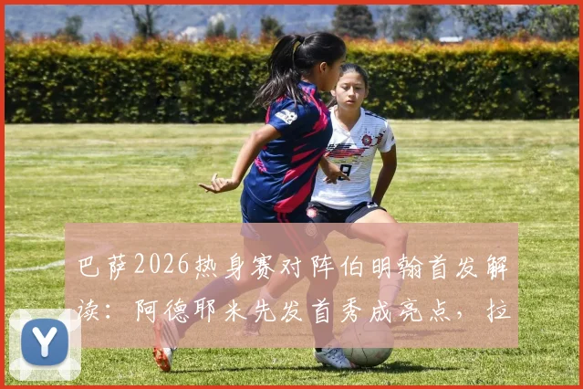 巴萨2026热身赛对阵伯明翰首发解读：阿德耶米先发首秀成亮点，拉菲尼亚、费尔明替补引热议