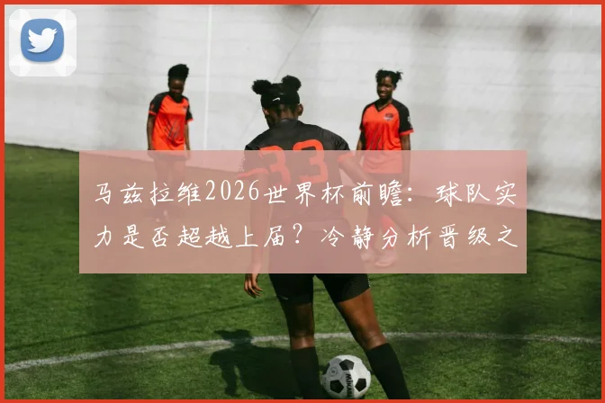 马兹拉维2026世界杯前瞻：球队实力是否超越上届？冷静分析晋级之路与挑战