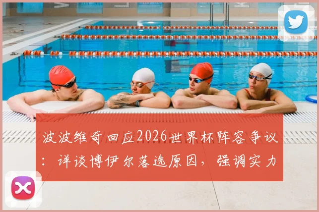 波波维奇回应2026世界杯阵容争议：详谈博伊尔落选原因，强调实力是唯一选拔标准
