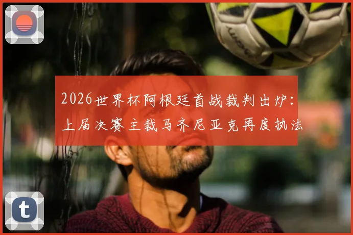 2026世界杯阿根廷首战裁判出炉：上届决赛主裁马齐尼亚克再度执法，过往判罚回顾与球迷反应一览