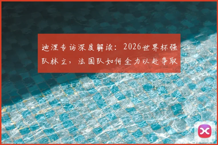 迪涅专访深度解读：2026世界杯强队林立，法国队如何全力以赴争取更好战绩
