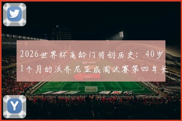 2026世界杯高龄门将创历史：40岁1个月的沃齐尼亚成淘汰赛第四年长出场者，盘点足坛老门神传奇