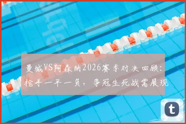曼城VS阿森纳2026赛季对决回顾：枪手一平一负，争冠生死战需展现硬度！