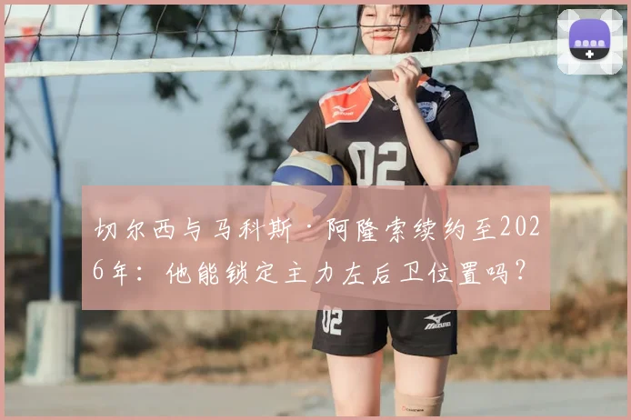 切尔西与马科斯·阿隆索续约至2026年：他能锁定主力左后卫位置吗？技术特点与队内竞争全面分析