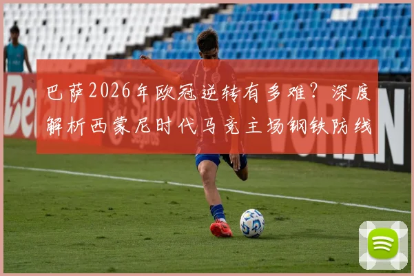 巴萨2026年欧冠逆转有多难？深度解析西蒙尼时代马竞主场钢铁防线，淘汰赛从未失2球以上