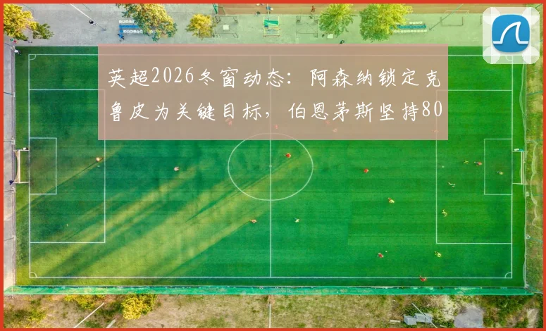 英超2026冬窗动态：阿森纳锁定克鲁皮为关键目标，伯恩茅斯坚持8000万镑要价，这笔转会到底值不值？