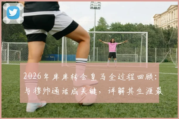 2026年库库转会皇马全过程回顾:与穆帅通话成关键,详解其生涯最重要一步的决心由来