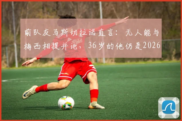 前队友马斯切拉诺直言：无人能与梅西相提并论，36岁的他仍是2026年足坛唯一主宰