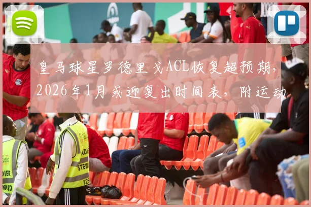 皇马球星罗德里戈ACL恢复超预期，2026年1月或迎复出时间表，附运动员十字韧带康复全解析