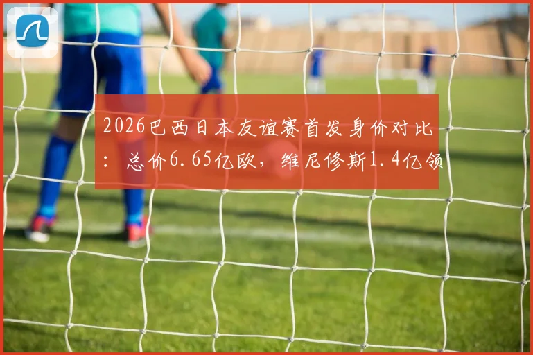 2026巴西日本友谊赛首发身价对比:总价6.65亿欧,维尼修斯1.4亿领衔,附双方历史交锋记录