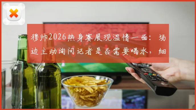 穆帅2026热身赛展现温情一面:场边主动询问记者是否需要喝水,细节彰显教练另一面