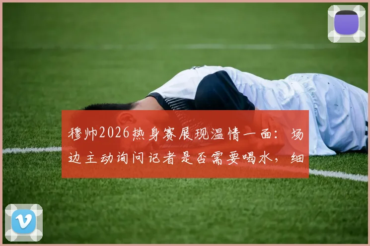 穆帅2026热身赛展现温情一面：场边主动询问记者是否需要喝水，细节彰显教练另一面