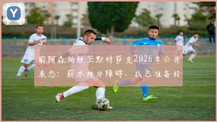 前阿森纳铁卫默特萨克2026年公开表态：薪水绝非障碍，我已准备好为德国足协随时工作
