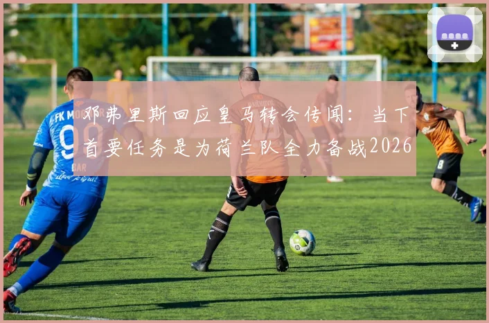 邓弗里斯回应皇马转会传闻:当下首要任务是为荷兰队全力备战2026世界杯