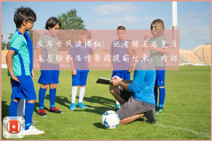 发布会风波揭秘：记者称五名皇马高层盼弗洛伦蒂诺提前结束，内部有人煽动对峙