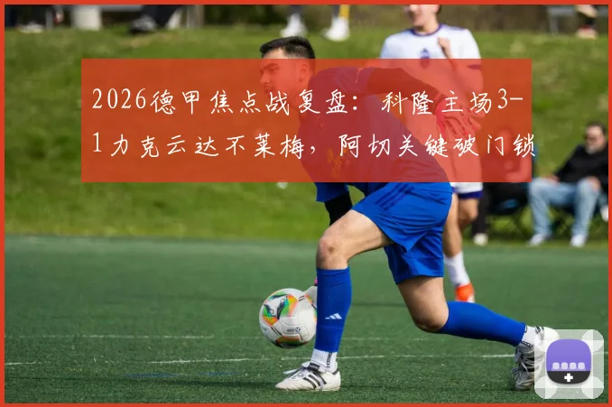 2026德甲焦点战复盘：科隆主场3-1力克云达不莱梅，阿切关键破门锁定胜局，附全场数据深度解读