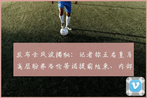 发布会风波揭秘：记者称五名皇马高层盼弗洛伦蒂诺提前结束，内部有人煽动对峙