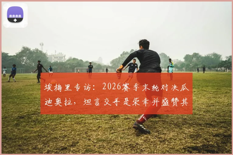 埃梅里专访：2026赛季末轮对决瓜迪奥拉，坦言交手是荣幸并盛赞其为世界顶尖教练