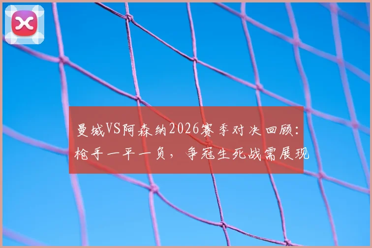曼城VS阿森纳2026赛季对决回顾：枪手一平一负，争冠生死战需展现硬度！