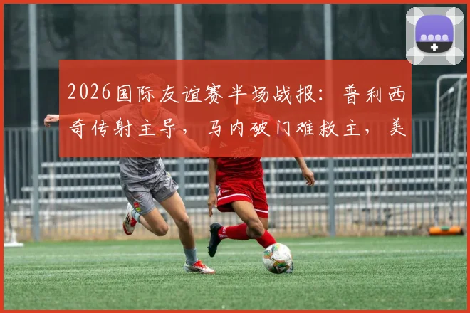 2026国际友谊赛半场战报：普利西奇传射主导，马内破门难救主，美国2-1领先塞内加尔