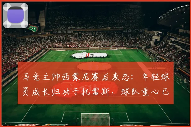 马竞主帅西蒙尼赛后表态:年轻球员成长归功于托雷斯,球队重心已转向2026年欧冠备战