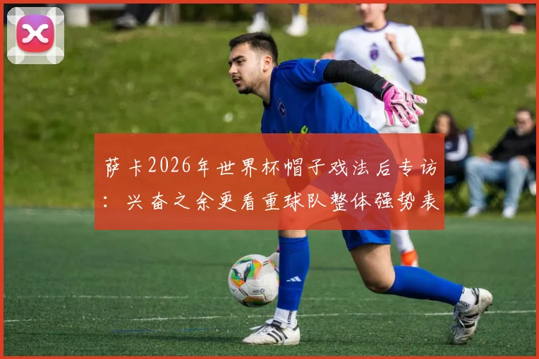 萨卡2026年世界杯帽子戏法后专访：兴奋之余更看重球队整体强势表现与未来展望