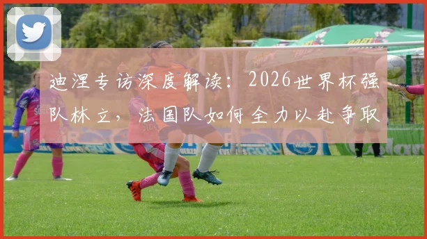 迪涅专访深度解读：2026世界杯强队林立，法国队如何全力以赴争取更好战绩