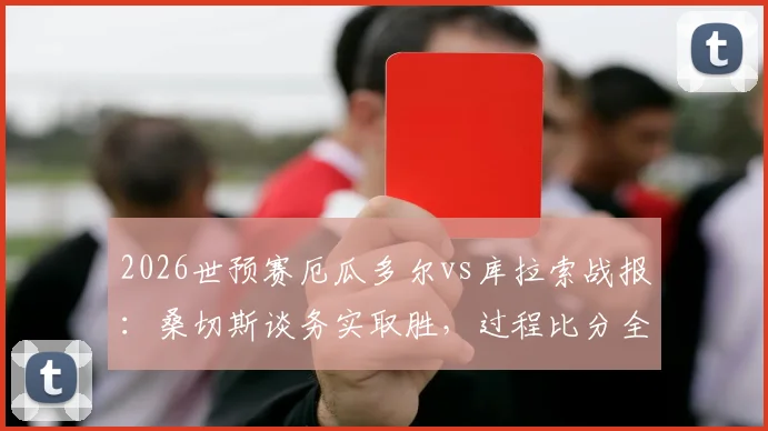 2026世预赛厄瓜多尔vs库拉索战报：桑切斯谈务实取胜，过程比分全回顾，冲击世界杯关键一步