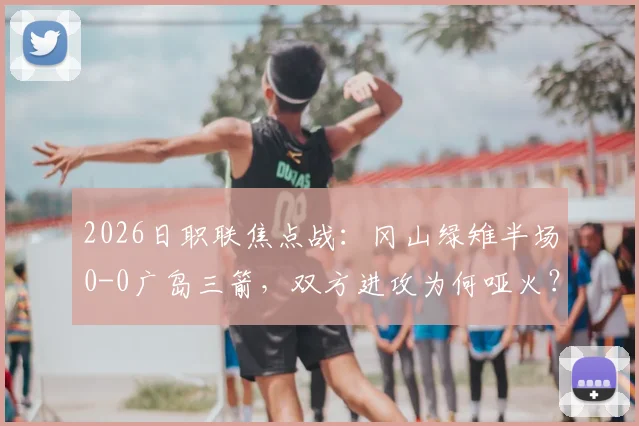 2026日职联焦点战：冈山绿雉半场0-0广岛三箭，双方进攻为何哑火？技术统计与战术观察全解析