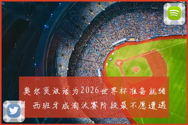 奥尔莫放话为2026世界杯准备就绪！西班牙成淘汰赛阶段最不愿遭遇的劲敌