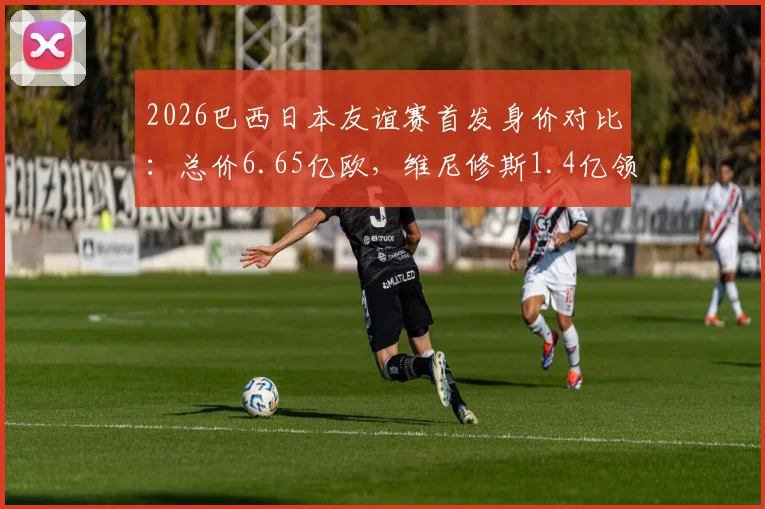 2026巴西日本友谊赛首发身价对比：总价6.65亿欧，维尼修斯1.4亿领衔，附双方历史交锋记录