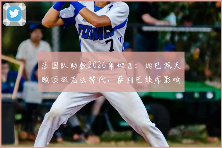 法国队助教2026年坦言：姆巴佩天赋顶级无法替代，萨利巴缺席影响防线，德尚如何调整？