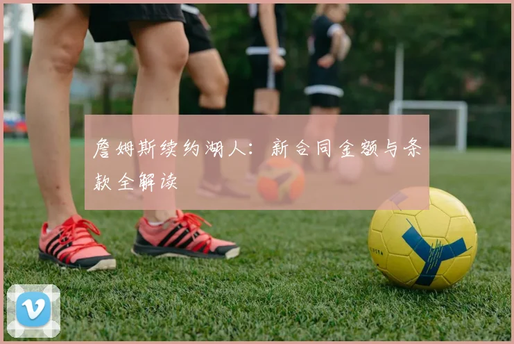 詹姆斯续约湖人:新合同金额与条款全解读