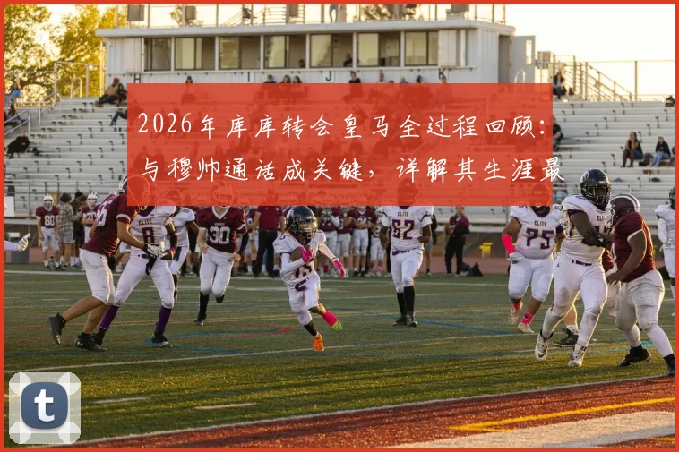 2026年库库转会皇马全过程回顾：与穆帅通话成关键，详解其生涯最重要一步的决心由来