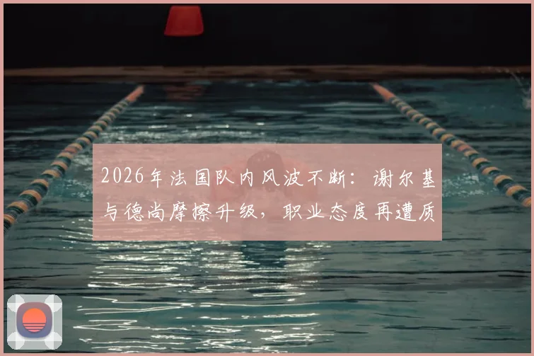 2026年法国队内风波不断：谢尔基与德尚摩擦升级，职业态度再遭质疑