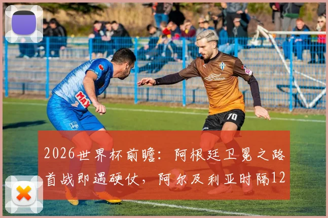 2026世界杯前瞻：阿根廷卫冕之路首战即遇硬仗，阿尔及利亚时隔12年重返赛场全力狙击