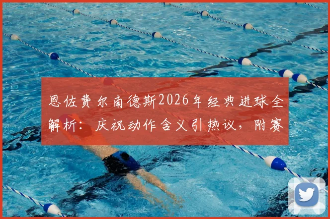 恩佐费尔南德斯2026年经典进球全解析：庆祝动作含义引热议，附赛后采访原声及球迷深度评价