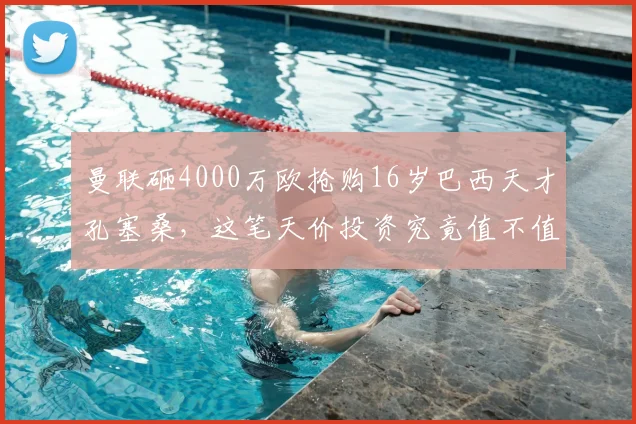曼联砸4000万欧抢购16岁巴西天才孔塞桑，这笔天价投资究竟值不值？深度剖析球员前景与红魔引援策略