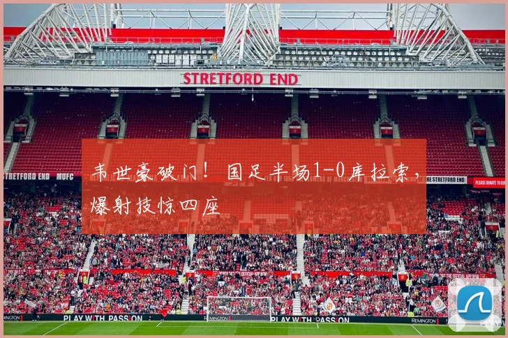 韦世豪破门！国足半场1-0库拉索，爆射技惊四座