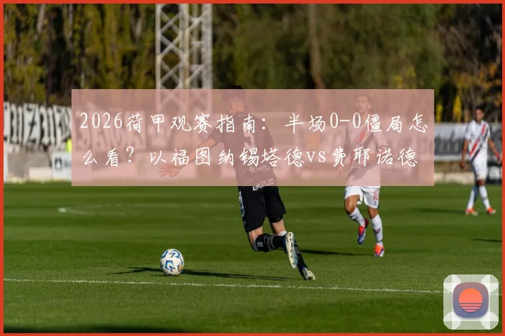 2026荷甲观赛指南：半场0-0僵局怎么看？以福图纳锡塔德vs费耶诺德为例，拆解场上战术博弈