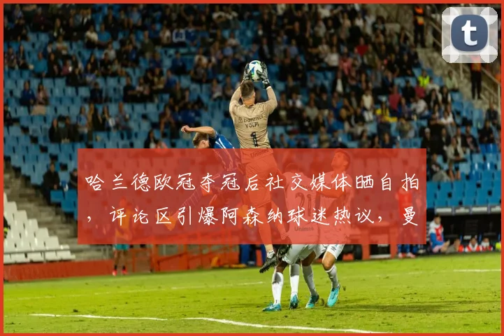 哈兰德欧冠夺冠后社交媒体晒自拍，评论区引爆阿森纳球迷热议，曼城枪手粉丝争论焦点实录