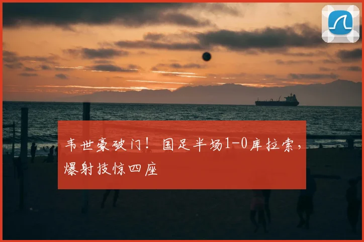 韦世豪破门！国足半场1-0库拉索，爆射技惊四座