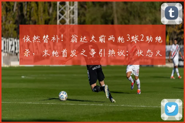 依然替补!翁达夫前两轮3球2助绝杀,末轮首发之争引热议:状态火热却坐冷板凳?