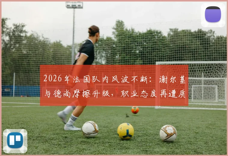 2026年法国队内风波不断：谢尔基与德尚摩擦升级，职业态度再遭质疑