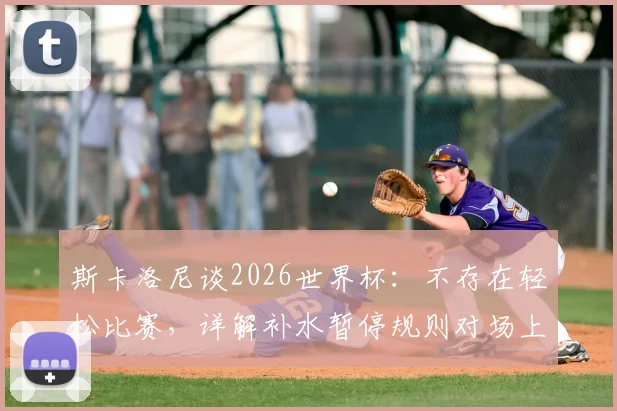 斯卡洛尼谈2026世界杯：不存在轻松比赛，详解补水暂停规则对场上优势方的影响与应对策略